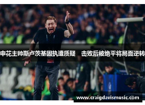 申花主帅斯卢茨基固执遭质疑　击败后被绝平将局面逆转